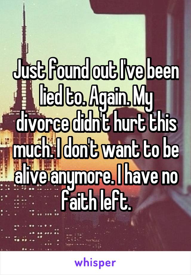 Just found out I've been lied to. Again. My divorce didn't hurt this much. I don't want to be alive anymore. I have no faith left.