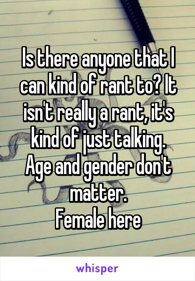 Is there anyone that I can kind of rant to? It isn't really a rant, it's kind of just talking.
Age and gender don't matter.
Female here