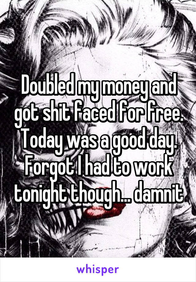 Doubled my money and got shit faced for free. Today was a good day. Forgot I had to work tonight though... damnit