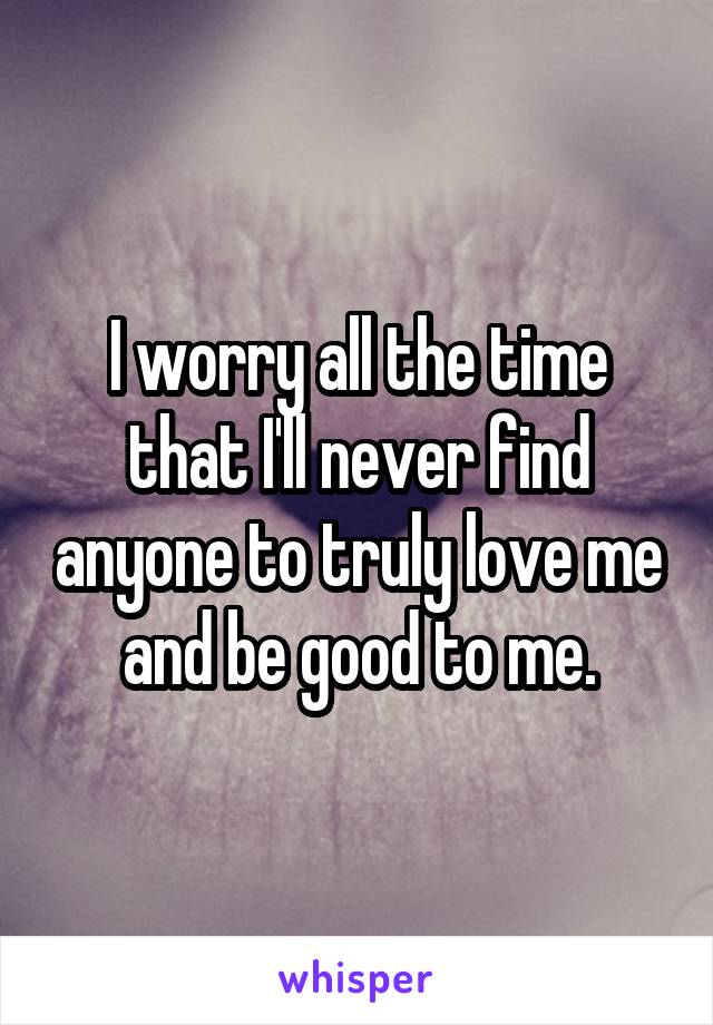I worry all the time that I'll never find anyone to truly love me and be good to me.