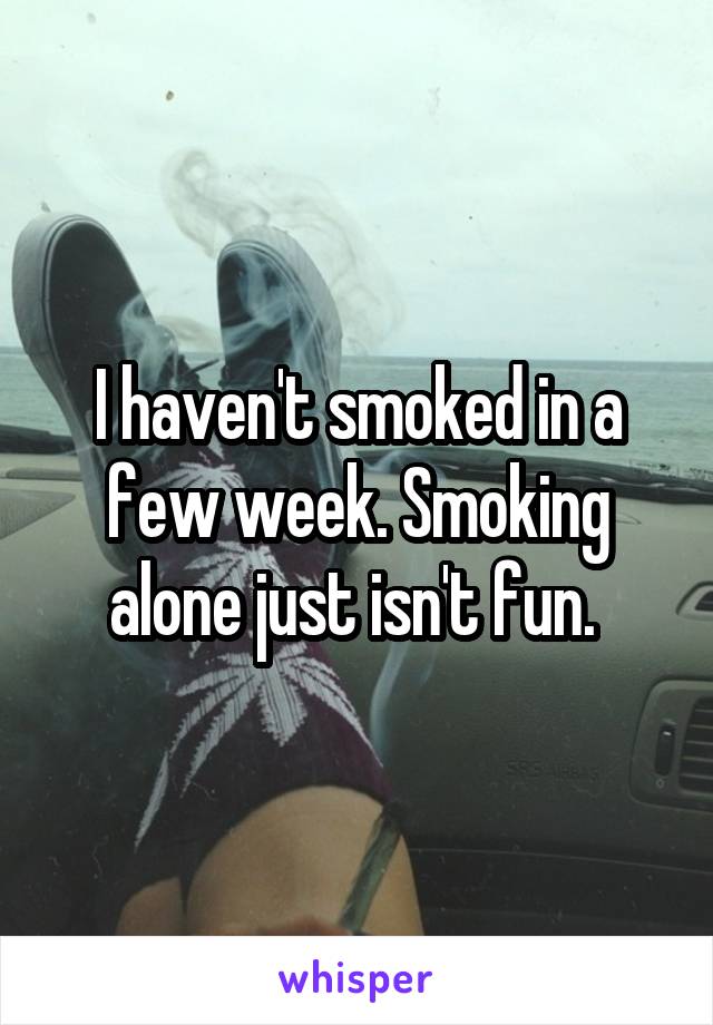 I haven't smoked in a few week. Smoking alone just isn't fun. 