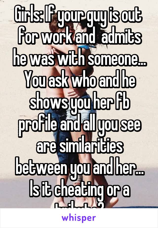 Girls: If your guy is out  for work and  admits he was with someone... You ask who and he shows you her fb profile and all you see are similarities between you and her... Is it cheating or a tribute?