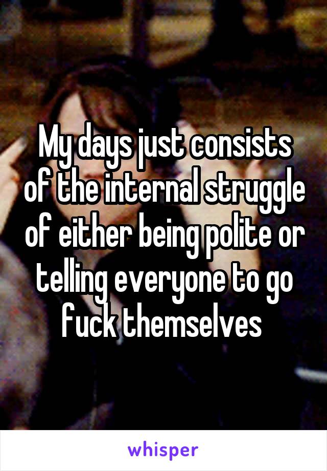 My days just consists of the internal struggle of either being polite or telling everyone to go fuck themselves 