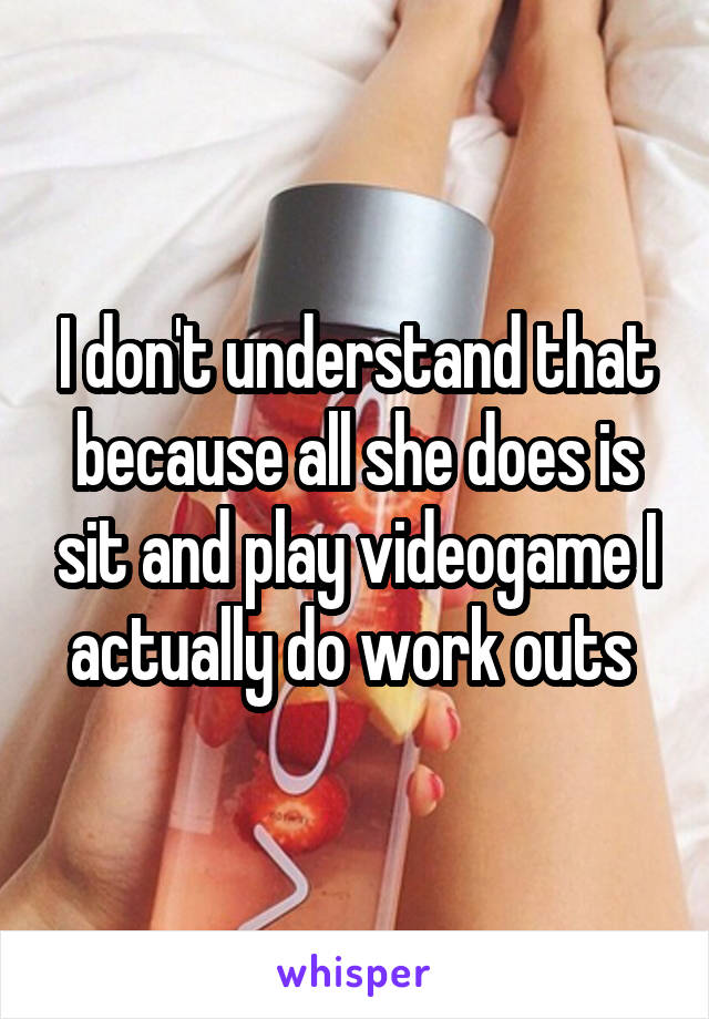 I don't understand that because all she does is sit and play videogame I actually do work outs 