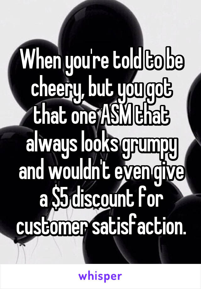 When you're told to be cheery, but you got that one ASM that always looks grumpy and wouldn't even give a $5 discount for customer satisfaction.