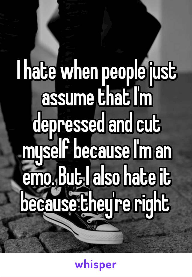 I hate when people just assume that I'm depressed and cut myself because I'm an emo. But I also hate it because they're right 