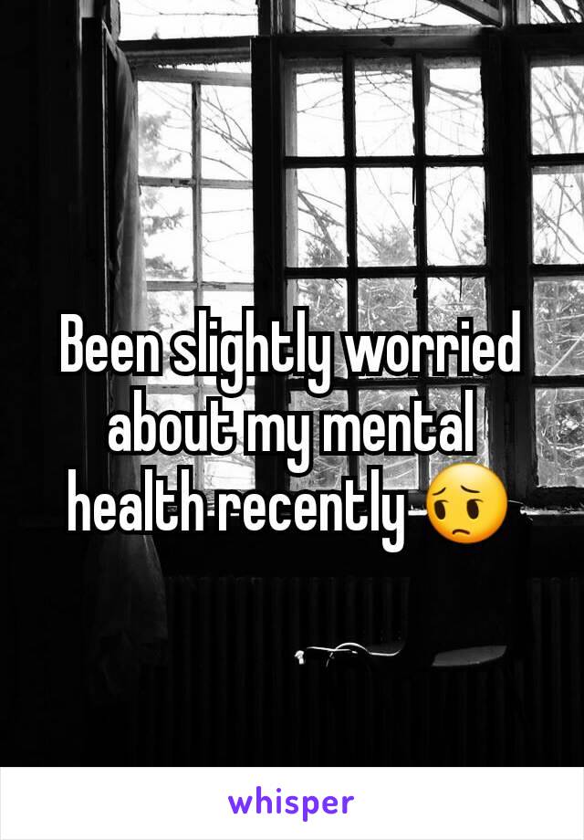 Been slightly worried about my mental health recently 😔