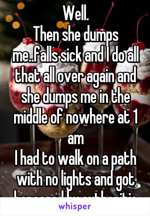 Well.
Then she dumps me..falls sick and I do all that all over again and she dumps me in the middle of nowhere at 1 am
I had to walk on a path with no lights and got harassed by authoritie