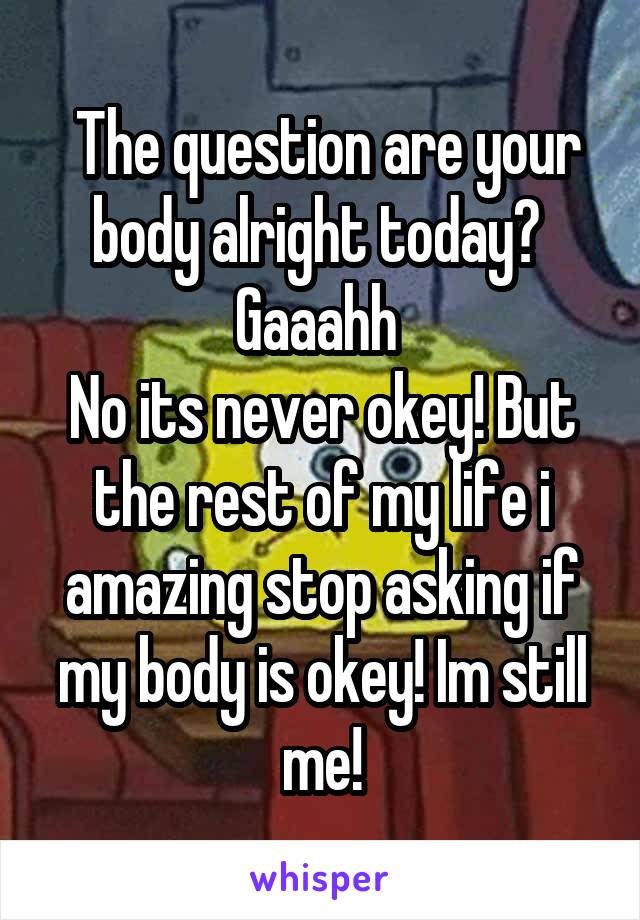  The question are your body alright today? 
Gaaahh 
No its never okey! But the rest of my life i amazing stop asking if my body is okey! Im still me!