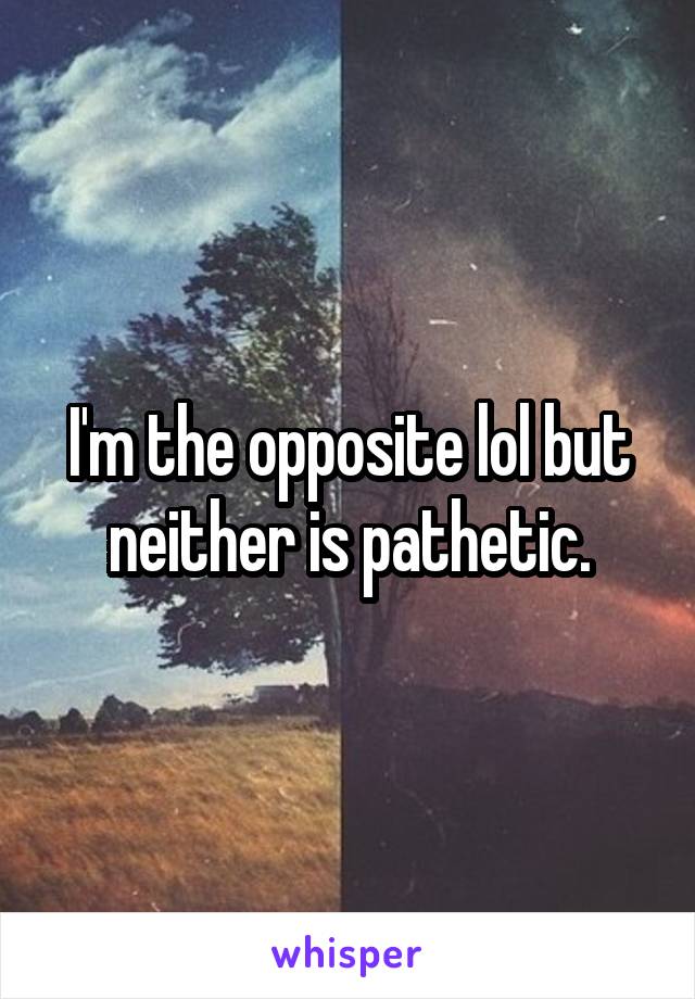 I'm the opposite lol but neither is pathetic.
