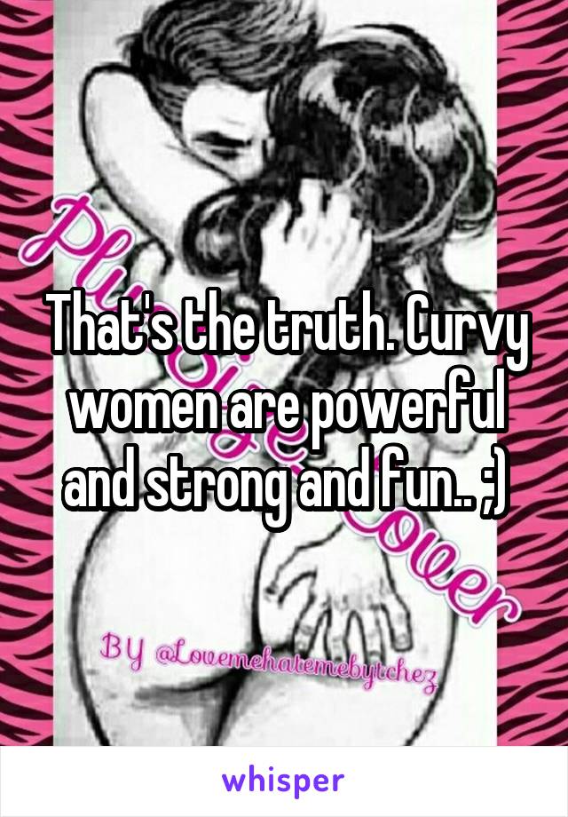 That's the truth. Curvy women are powerful and strong and fun.. ;)