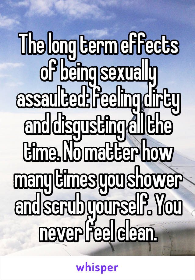 The long term effects of being sexually assaulted: feeling dirty and disgusting all the time. No matter how many times you shower and scrub yourself. You never feel clean.