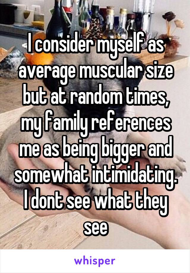 I consider myself as average muscular size but at random times, my family references me as being bigger and somewhat intimidating. I dont see what they see