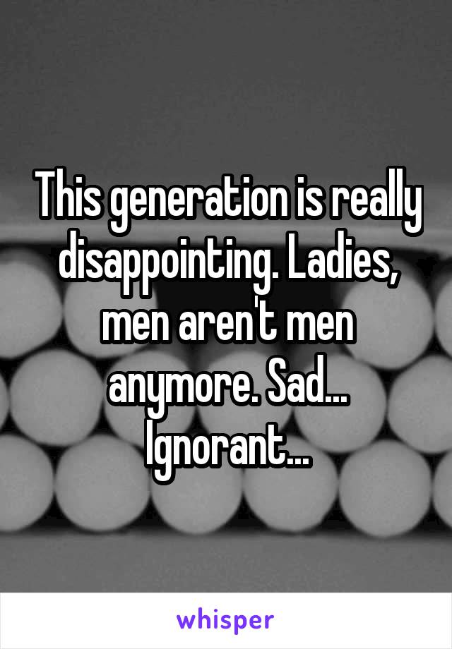 This generation is really disappointing. Ladies, men aren't men anymore. Sad... Ignorant...