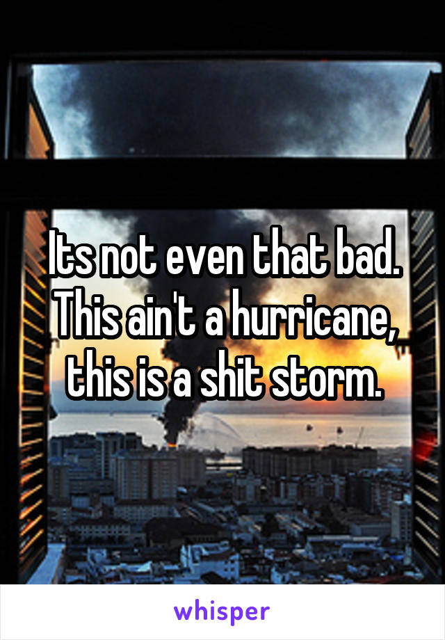 Its not even that bad. This ain't a hurricane, this is a shit storm.