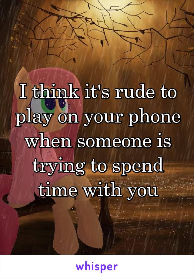 I think it's rude to play on your phone when someone is trying to spend time with you