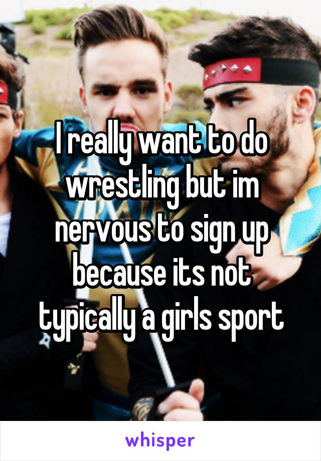 I really want to do wrestling but im nervous to sign up because its not typically a girls sport