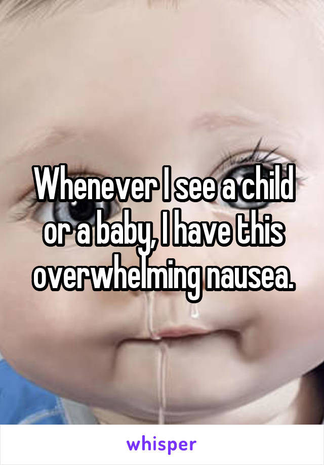 Whenever I see a child or a baby, I have this overwhelming nausea.