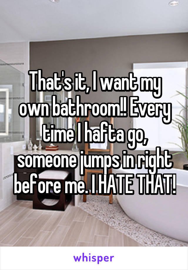 That's it, I want my own bathroom!! Every time I hafta go, someone jumps in right before me. I HATE THAT!