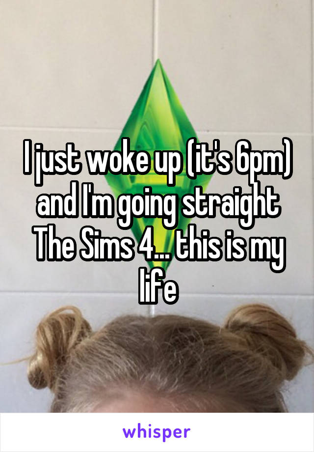 I just woke up (it's 6pm) and I'm going straight The Sims 4... this is my life