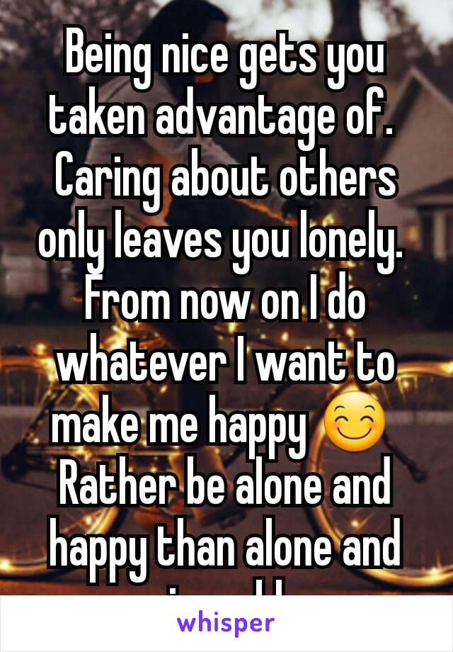Being nice gets you taken advantage of. 
Caring about others only leaves you lonely. 
From now on I do whatever I want to make me happy 😊 
Rather be alone and happy than alone and miserable 