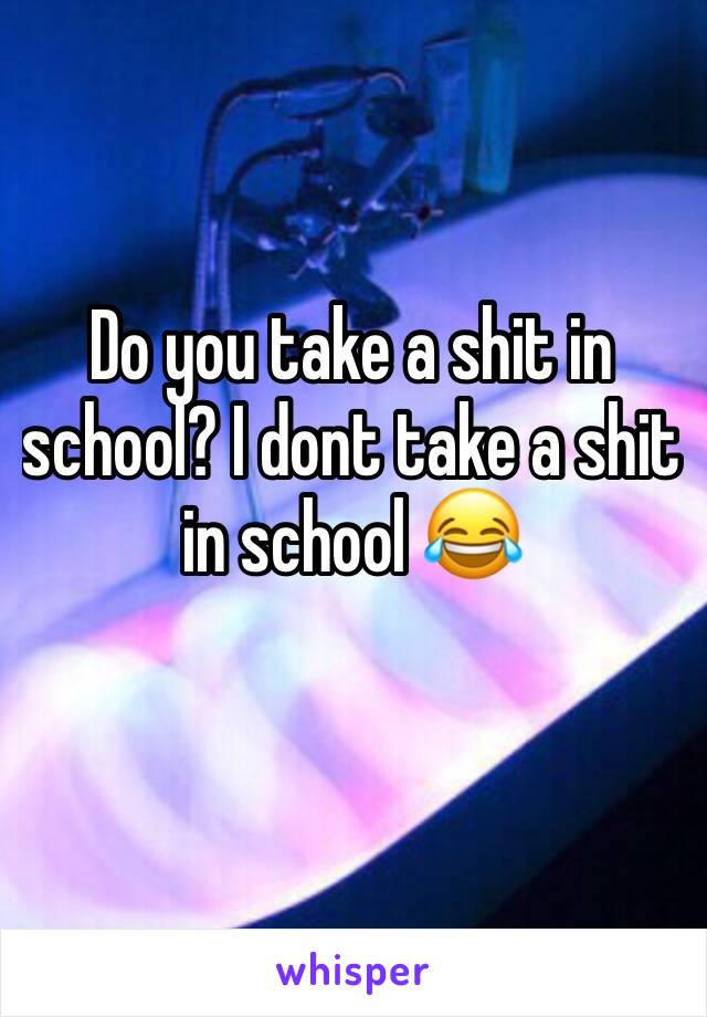 Do you take a shit in school? I dont take a shit in school 😂