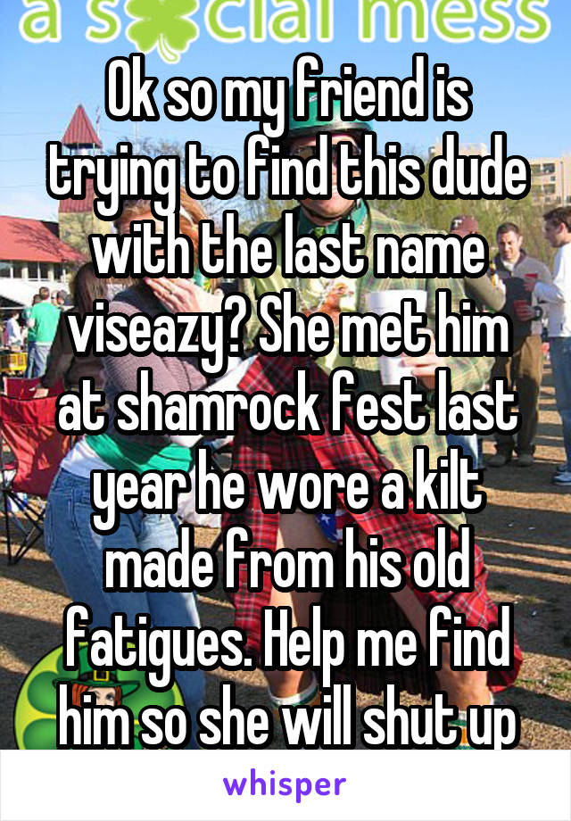 Ok so my friend is trying to find this dude with the last name viseazy? She met him at shamrock fest last year he wore a kilt made from his old fatigues. Help me find him so she will shut up