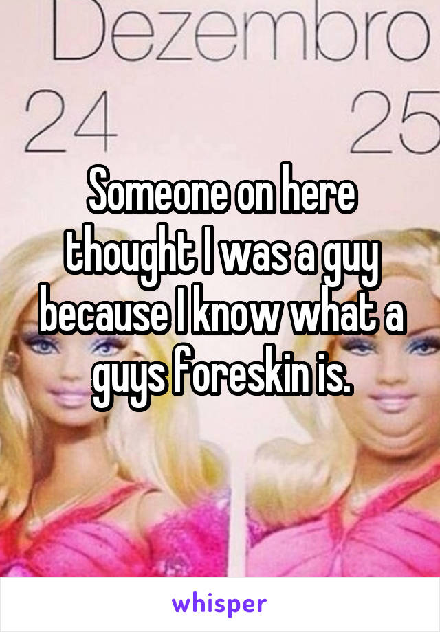 Someone on here thought I was a guy because I know what a guys foreskin is.
