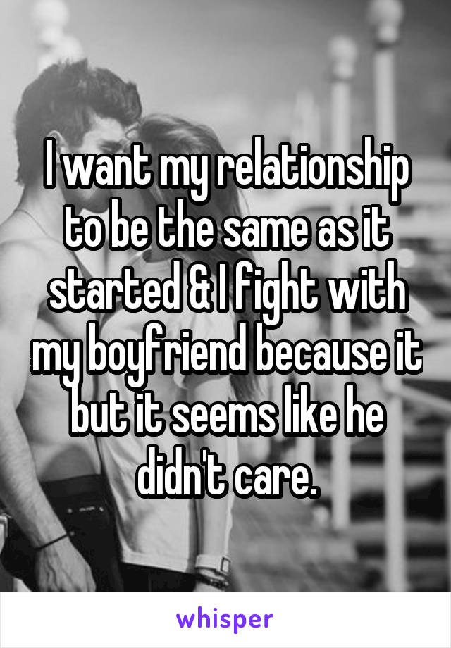 I want my relationship to be the same as it started & I fight with my boyfriend because it but it seems like he didn't care.