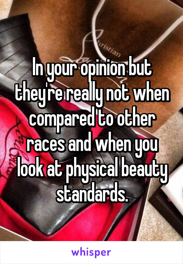 In your opinion but they're really not when compared to other races and when you look at physical beauty standards.
