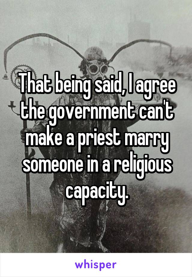 That being said, I agree the government can't make a priest marry someone in a religious capacity.