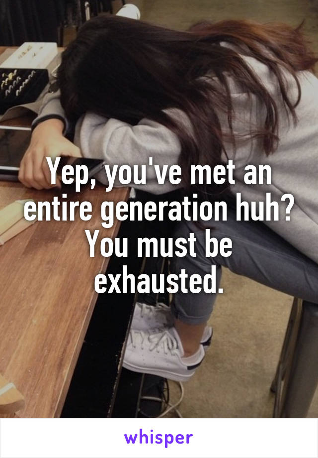 Yep, you've met an entire generation huh? You must be exhausted.