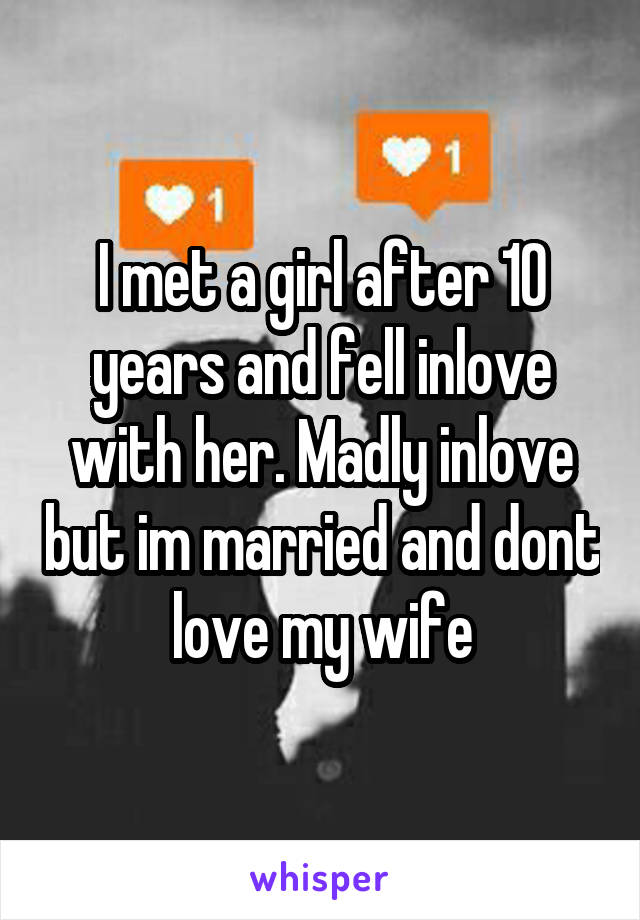 I met a girl after 10 years and fell inlove with her. Madly inlove but im married and dont love my wife