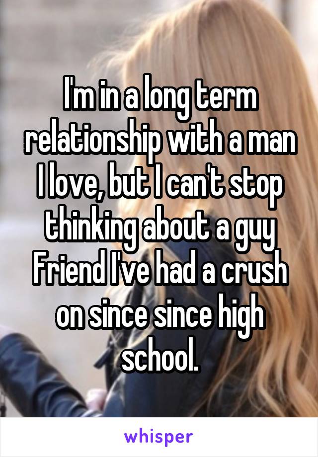 I'm in a long term relationship with a man I love, but I can't stop thinking about a guy Friend I've had a crush on since since high school.