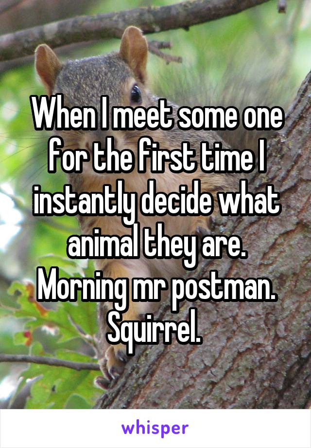 When I meet some one for the first time I instantly decide what animal they are. Morning mr postman. Squirrel. 