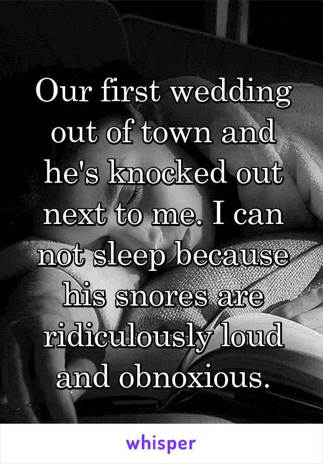 Our first wedding out of town and he's knocked out next to me. I can not sleep because his snores are ridiculously loud and obnoxious.