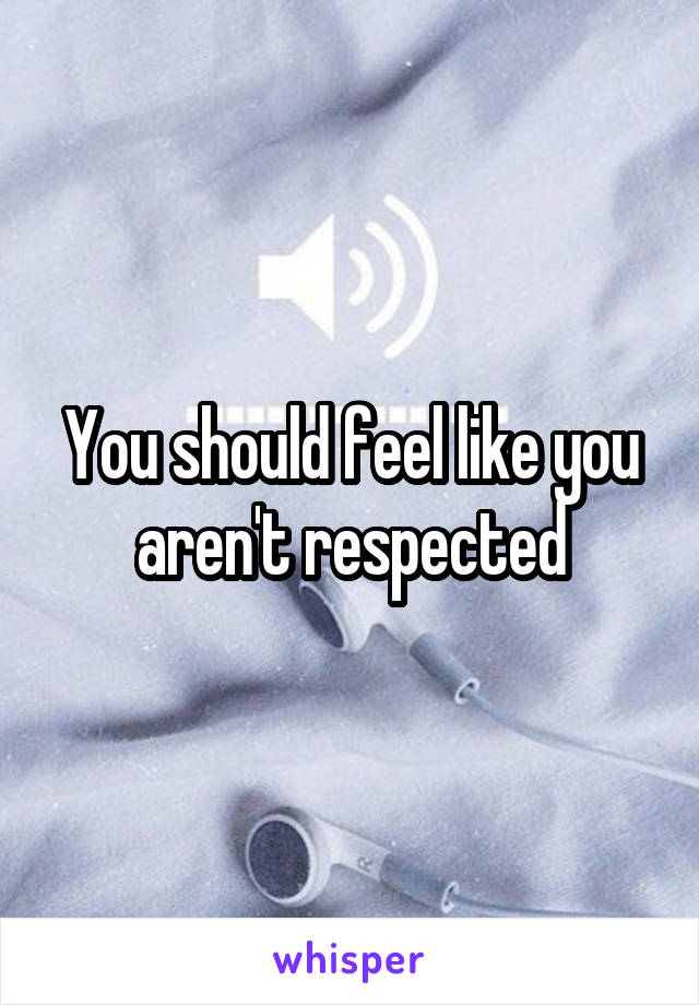 You should feel like you aren't respected