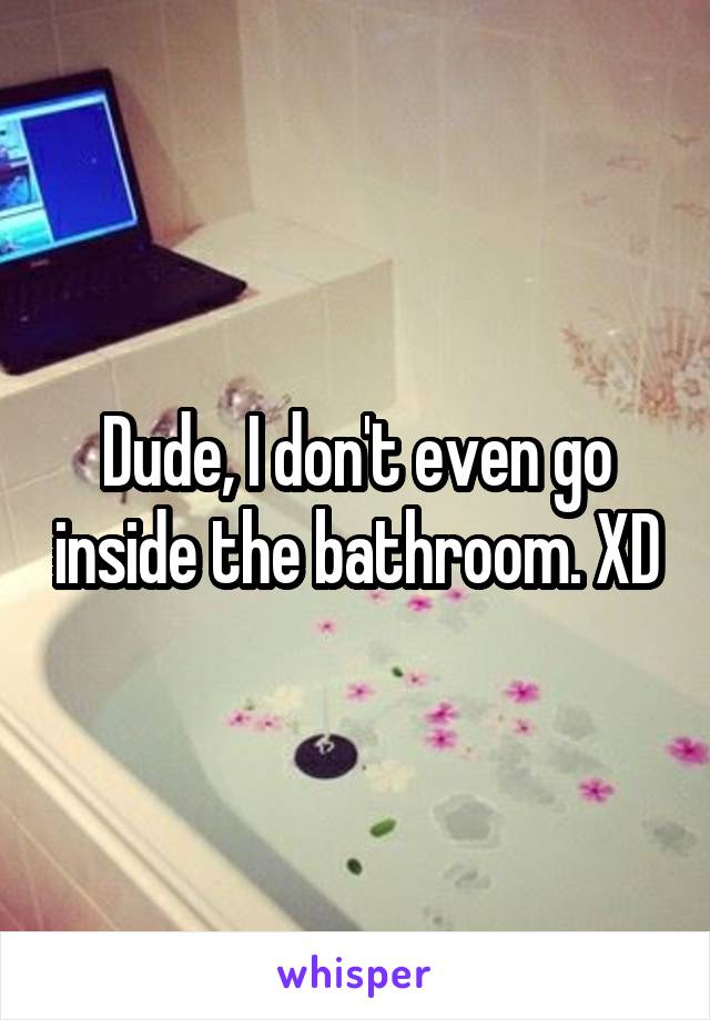 Dude, I don't even go inside the bathroom. XD