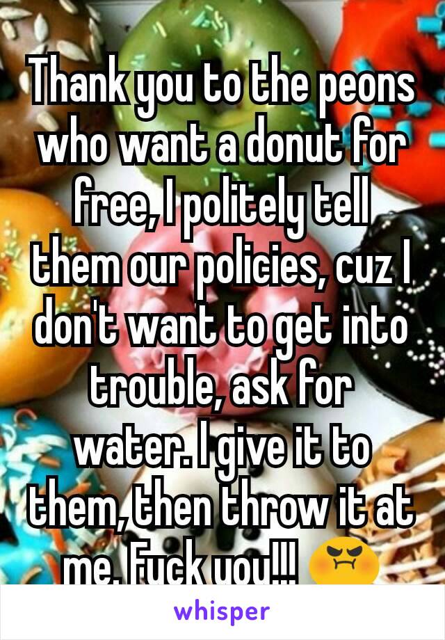 Thank you to the peons who want a donut for free, I politely tell them our policies, cuz I don't want to get into trouble, ask for water. I give it to them, then throw it at me. Fuck you!!! 😡