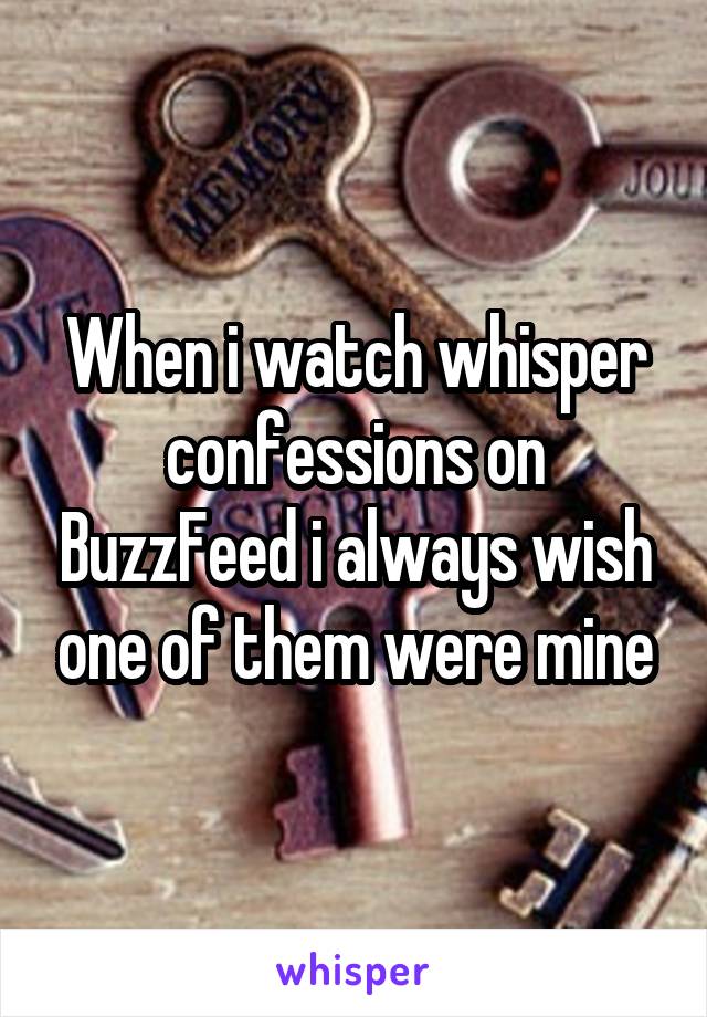 When i watch whisper confessions on BuzzFeed i always wish one of them were mine