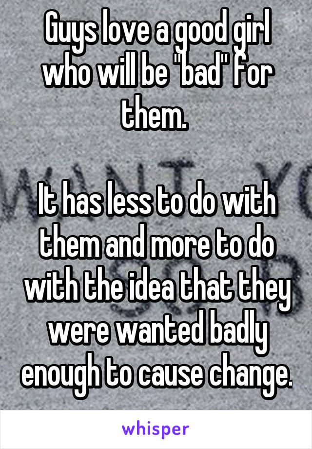 Guys love a good girl who will be "bad" for them. 

It has less to do with them and more to do with the idea that they were wanted badly enough to cause change. 