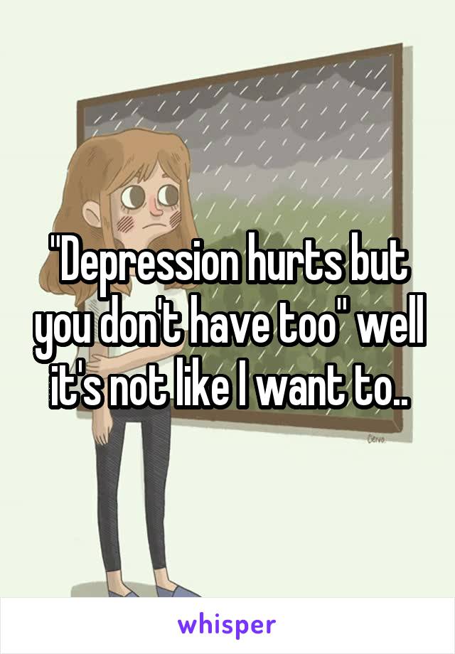 "Depression hurts but you don't have too" well it's not like I want to..