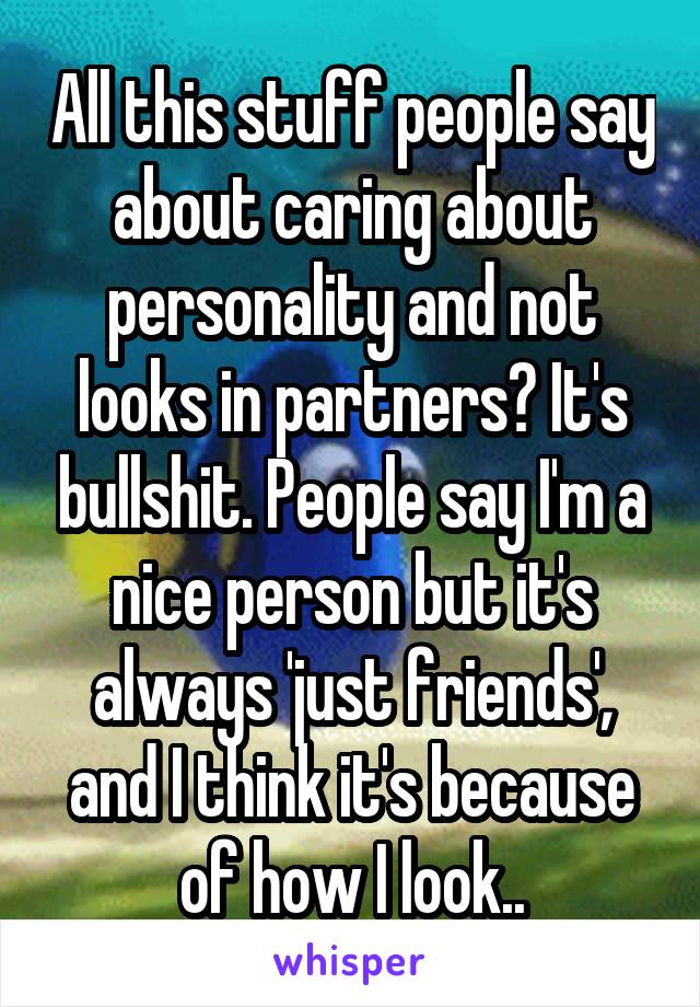 All this stuff people say about caring about personality and not looks in partners? It's bullshit. People say I'm a nice person but it's always 'just friends', and I think it's because of how I look..