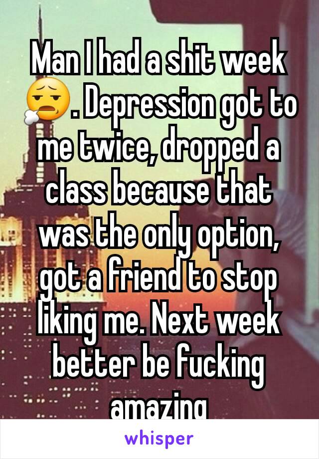 Man I had a shit week 😧. Depression got to me twice, dropped a class because that was the only option, got a friend to stop liking me. Next week better be fucking amazing