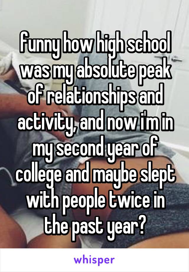 funny how high school was my absolute peak of relationships and activity, and now i'm in my second year of college and maybe slept with people twice in the past year?