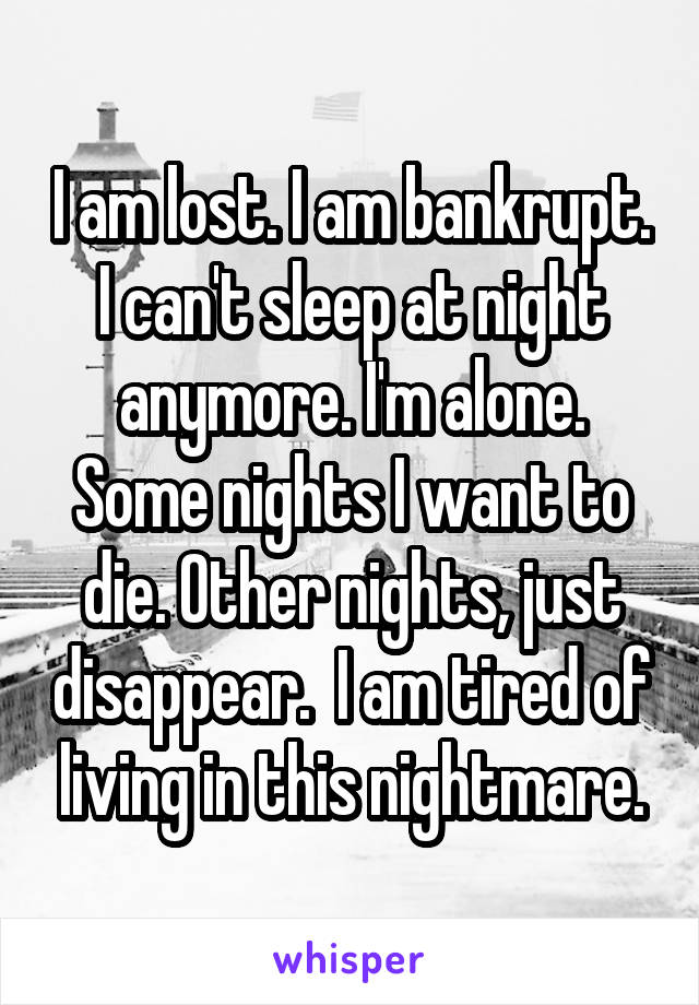 I am lost. I am bankrupt. I can't sleep at night anymore. I'm alone. Some nights I want to die. Other nights, just disappear.  I am tired of living in this nightmare.