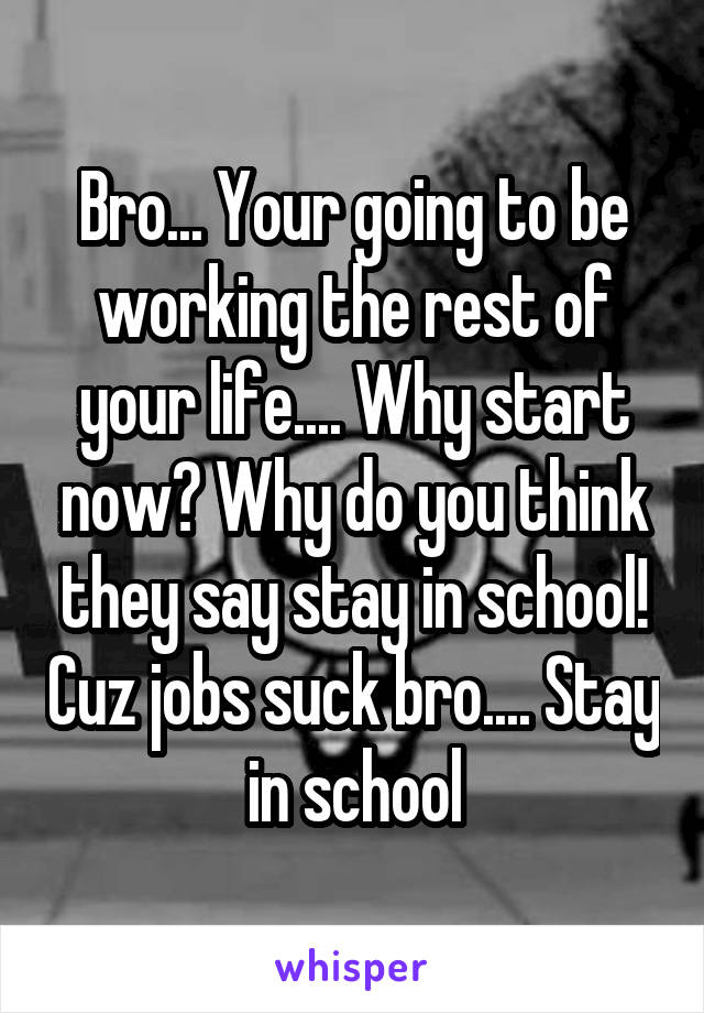 Bro... Your going to be working the rest of your life.... Why start now? Why do you think they say stay in school! Cuz jobs suck bro.... Stay in school