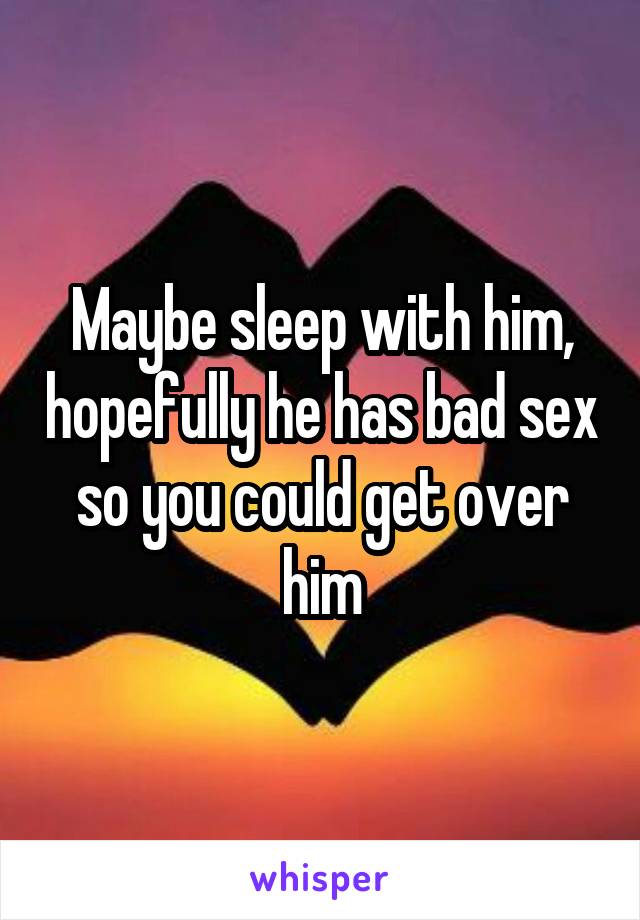 Maybe sleep with him, hopefully he has bad sex so you could get over him
