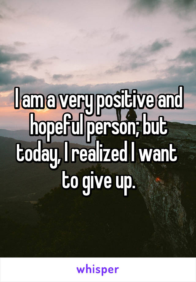 I am a very positive and hopeful person; but today, I realized I want 
to give up.