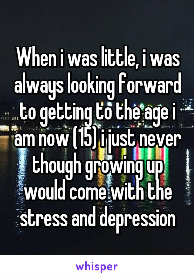 When i was little, i was always looking forward to getting to the age i am now (15) i just never though growing up would come with the stress and depression